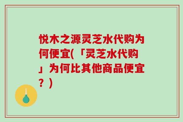 悦木之源灵芝水代购为何便宜(「灵芝水代购」为何比其他商品便宜？)