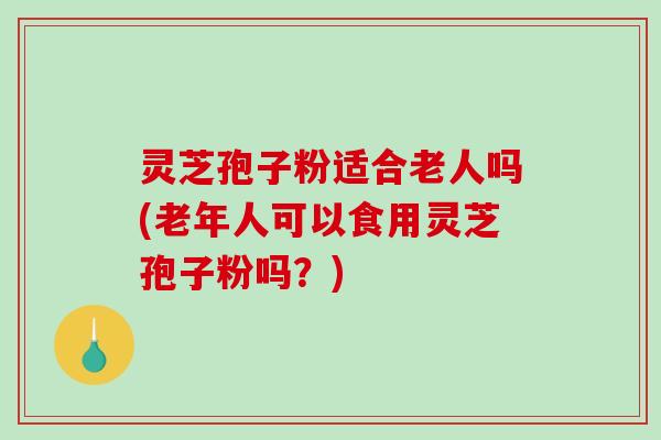 灵芝孢子粉适合老人吗(老年人可以食用灵芝孢子粉吗？)