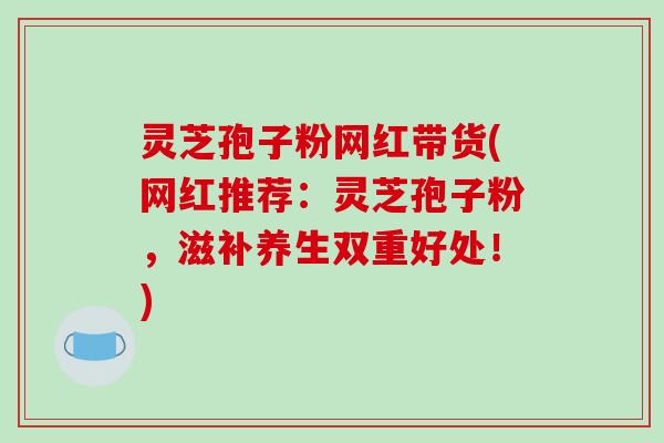 灵芝孢子粉网红带货(网红推荐:灵芝孢子粉,滋补养生双重好处!) 灵芝孢子粉网红带货(网红推荐:灵芝孢子粉,滋补养生双重好处!)