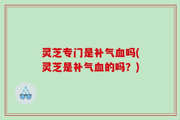 灵芝专门是补气血吗(灵芝是补气血的吗？)