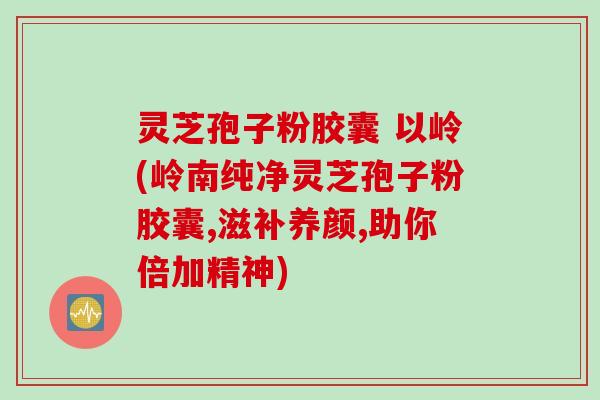 灵芝孢子粉胶囊 以岭(岭南纯净灵芝孢子粉胶囊,滋补养颜,助你倍加精神)