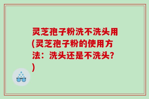灵芝孢子粉洗不洗头用(灵芝孢子粉的使用方法：洗头还是不洗头？)