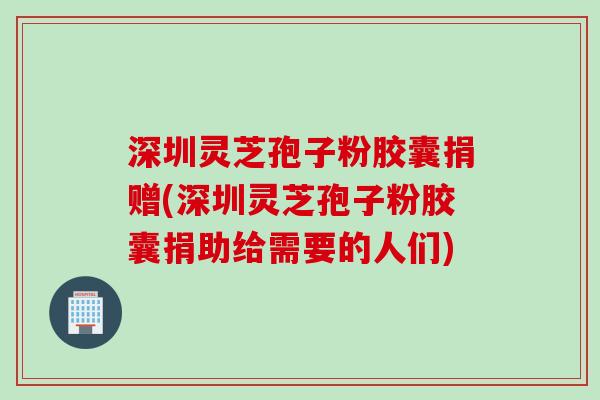 深圳灵芝孢子粉胶囊捐赠(深圳灵芝孢子粉胶囊捐助给需要的人们)
