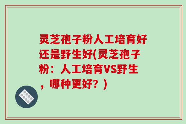 灵芝孢子粉人工培育好还是野生好(灵芝孢子粉：人工培育VS野生，哪种更好？)