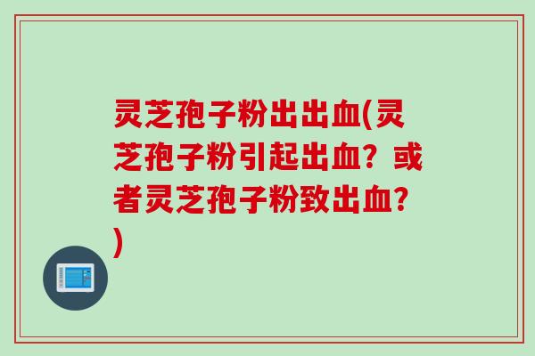 灵芝孢子粉出出血(灵芝孢子粉引起出血？或者灵芝孢子粉致出血？)