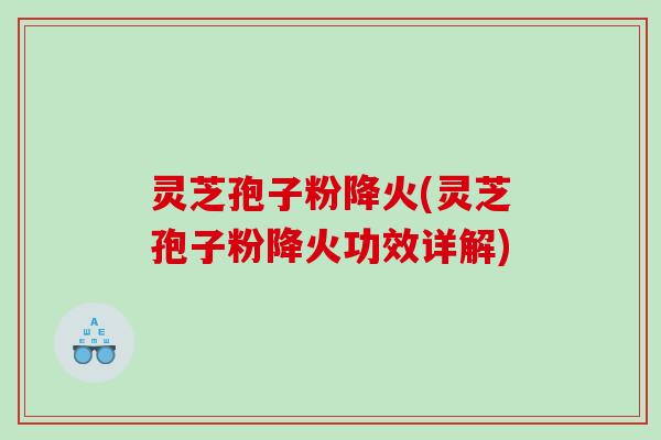 灵芝孢子粉降火(灵芝孢子粉降火功效详解)