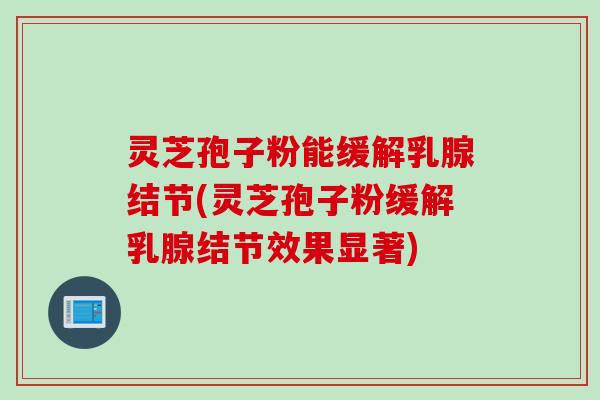 灵芝孢子粉能缓解乳腺结节(灵芝孢子粉缓解乳腺结节效果显著)