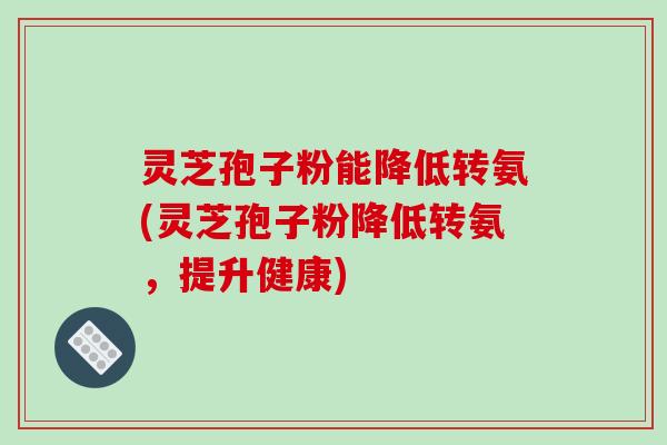 灵芝孢子粉能降低转氨(灵芝孢子粉降低转氨，提升健康)