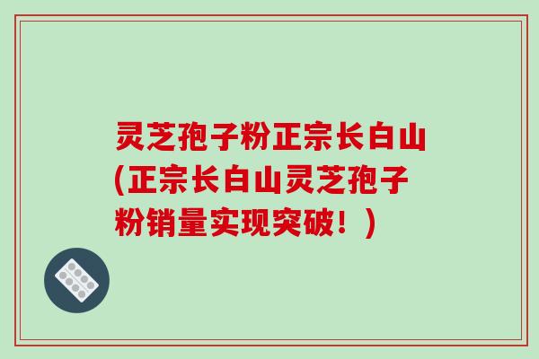 灵芝孢子粉正宗长白山(正宗长白山灵芝孢子粉销量实现突破！)