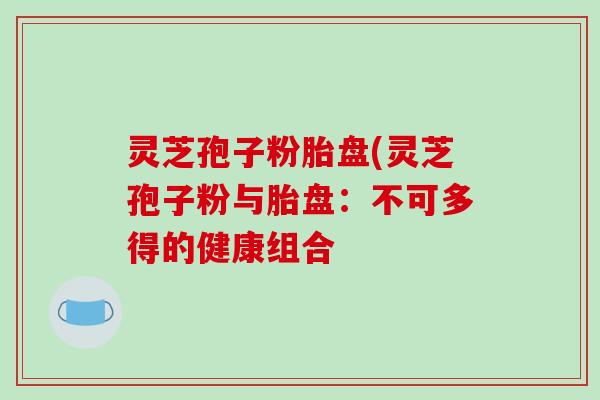 灵芝孢子粉胎盘(灵芝孢子粉与胎盘：不可多得的健康组合