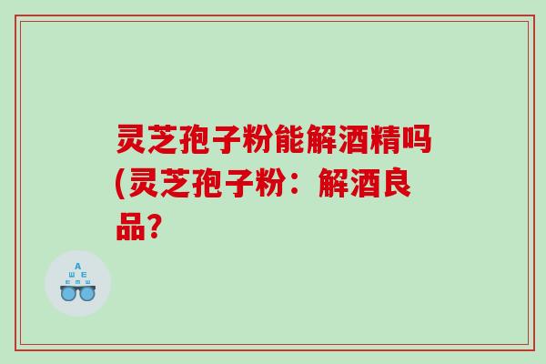 灵芝孢子粉能解酒精吗(灵芝孢子粉：解酒良品？