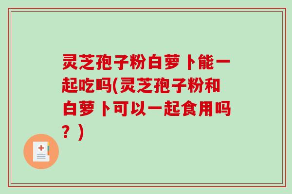 灵芝孢子粉白萝卜能一起吃吗(灵芝孢子粉和白萝卜可以一起食用吗？)