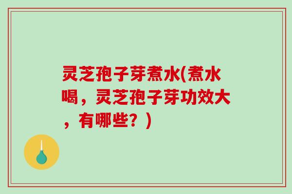 灵芝孢子芽煮水(煮水喝，灵芝孢子芽功效大，有哪些？)