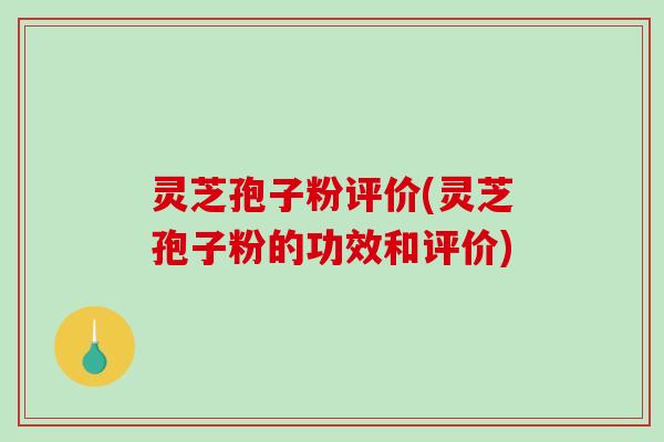 灵芝孢子粉评价(灵芝孢子粉的功效和评价)