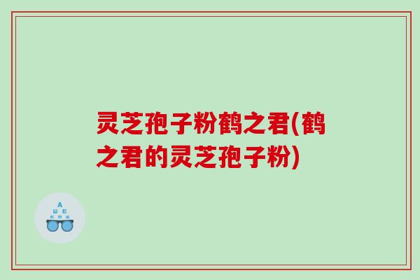 灵芝孢子粉鹤之君(鹤之君的灵芝孢子粉)