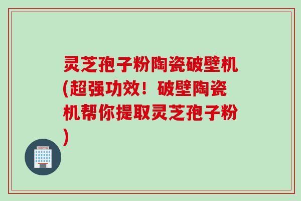 灵芝孢子粉陶瓷破壁机(超强功效！破壁陶瓷机帮你提取灵芝孢子粉)
