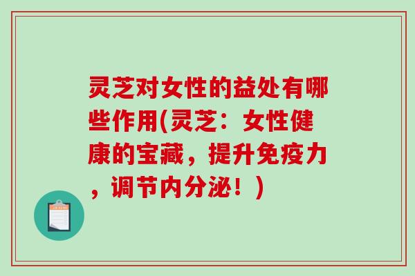 灵芝对女性的益处有哪些作用(灵芝：女性健康的宝藏，提升免疫力，调节内分泌！)