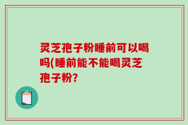 灵芝孢子粉睡前可以喝吗(睡前能不能喝灵芝孢子粉？