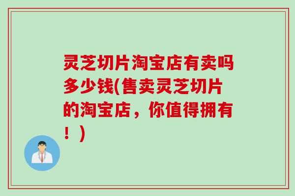 灵芝切片淘宝店有卖吗多少钱(售卖灵芝切片的淘宝店，你值得拥有！)