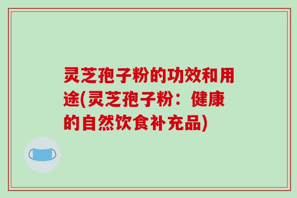 灵芝孢子粉的功效和用途(灵芝孢子粉：健康的自然饮食补充品)