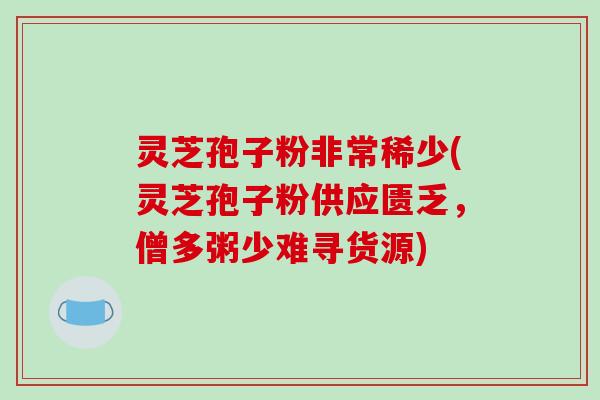 灵芝孢子粉非常稀少(灵芝孢子粉供应匮乏，僧多粥少难寻货源)