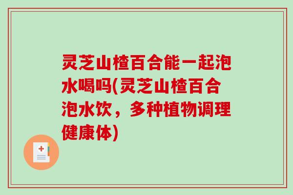 灵芝山楂百合能一起泡水喝吗(灵芝山楂百合泡水饮，多种植物调理健康体)