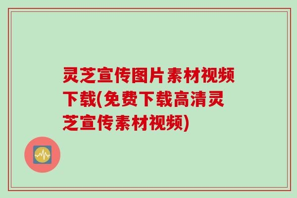 灵芝宣传图片素材视频下载(免费下载高清灵芝宣传素材视频)