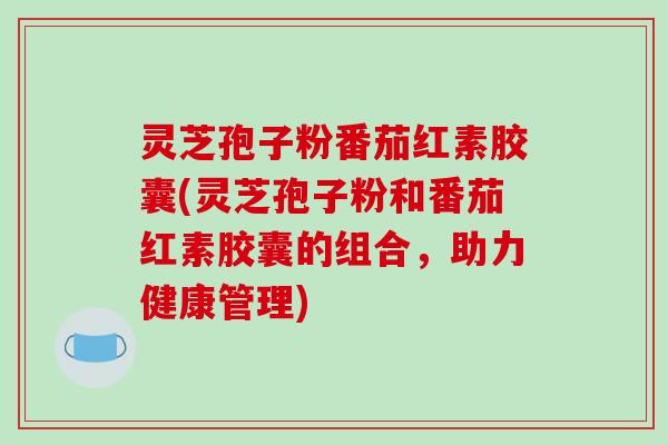 灵芝孢子粉番茄红素胶囊(灵芝孢子粉和番茄红素胶囊的组合，助力健康管理)