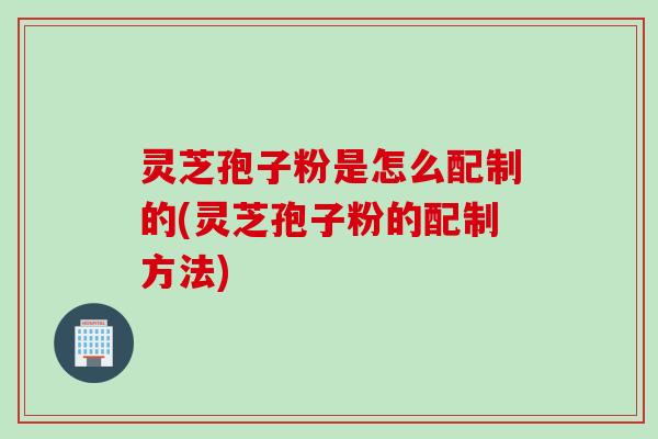 灵芝孢子粉是怎么配制的(灵芝孢子粉的配制方法)