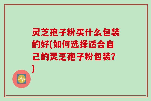灵芝孢子粉买什么包装的好(如何选择适合自己的灵芝孢子粉包装？)