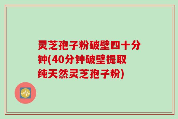 灵芝孢子粉破壁四十分钟(40分钟破壁提取纯天然灵芝孢子粉)