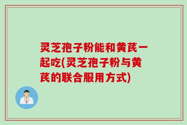 灵芝孢子粉能和黄芪一起吃(灵芝孢子粉与黄芪的联合服用方式)