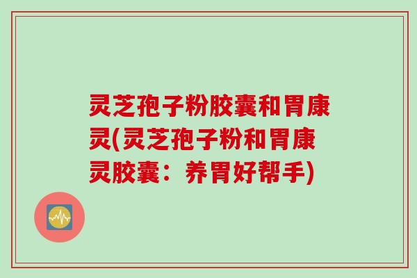 灵芝孢子粉胶囊和胃康灵(灵芝孢子粉和胃康灵胶囊：养胃好帮手)