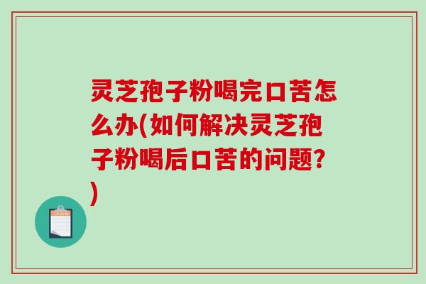 灵芝孢子粉喝完口苦怎么办(如何解决灵芝孢子粉喝后口苦的问题？)