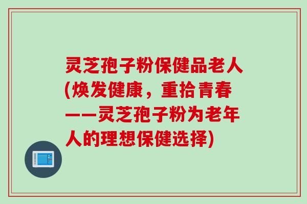 灵芝孢子粉保健品老人(焕发健康，重拾青春——灵芝孢子粉为老年人的理想保健选择)