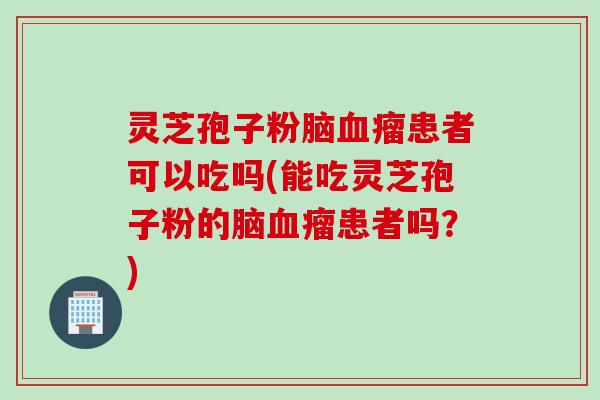 灵芝孢子粉脑血瘤患者可以吃吗(能吃灵芝孢子粉的脑血瘤患者吗？)