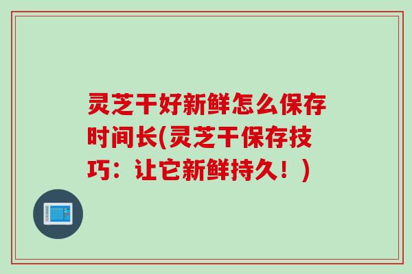 灵芝干好新鲜怎么保存时间长(灵芝干保存技巧：让它新鲜持久！)