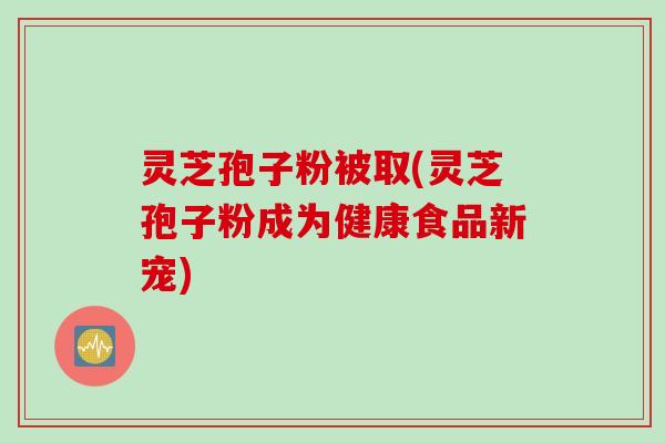 灵芝孢子粉被取(灵芝孢子粉成为健康食品新宠) 灵芝孢子粉被取(灵芝孢子粉成为健康食品新宠)