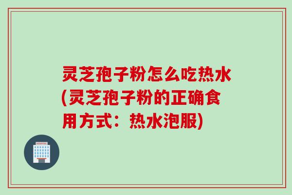 灵芝孢子粉怎么吃热水(灵芝孢子粉的正确食用方式：热水泡服)