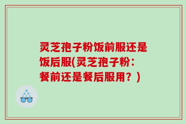 灵芝孢子粉饭前服还是饭后服(灵芝孢子粉：餐前还是餐后服用？)