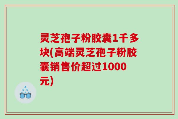 灵芝孢子粉胶囊1千多块(高端灵芝孢子粉胶囊销售价超过1000元)