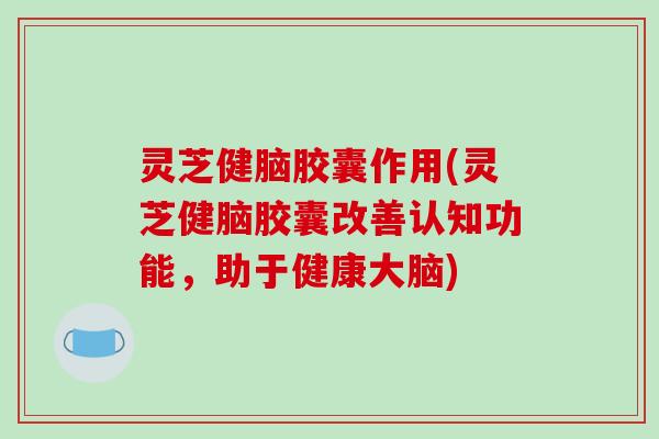 灵芝健脑胶囊作用(灵芝健脑胶囊改善认知功能,助于健康大脑) 灵芝健脑胶囊作用(灵芝健脑胶囊改善认知功能,助于健康大脑)