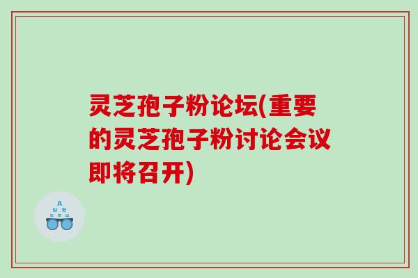 灵芝孢子粉论坛(重要的灵芝孢子粉讨论会议即将召开)