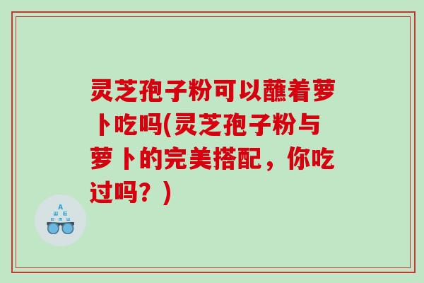 灵芝孢子粉可以蘸着萝卜吃吗(灵芝孢子粉与萝卜的完美搭配，你吃过吗？)