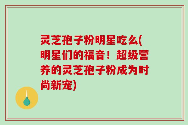 灵芝孢子粉明星吃么(明星们的福音！超级营养的灵芝孢子粉成为时尚新宠)