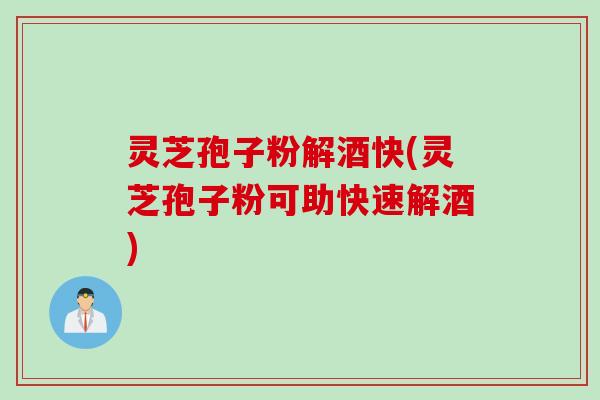 灵芝孢子粉解酒快(灵芝孢子粉可助快速解酒)