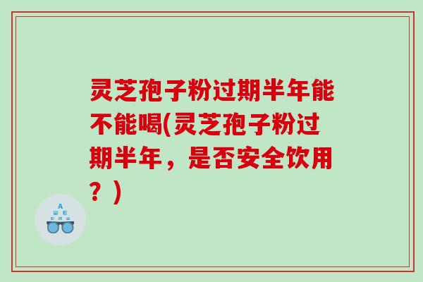 灵芝孢子粉过期半年能不能喝(灵芝孢子粉过期半年,是否安全饮用?) 灵芝孢子粉过期半年能不能喝(灵芝孢子粉过期半年,是否安全饮用?)