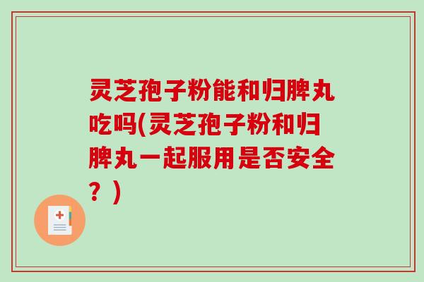 灵芝孢子粉能和归脾丸吃吗(灵芝孢子粉和归脾丸一起服用是否安全？)