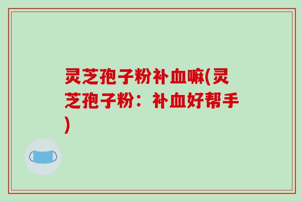 灵芝孢子粉补血嘛(灵芝孢子粉：补血好帮手)