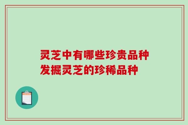 灵芝中有哪些珍贵品种发掘灵芝的珍稀品种